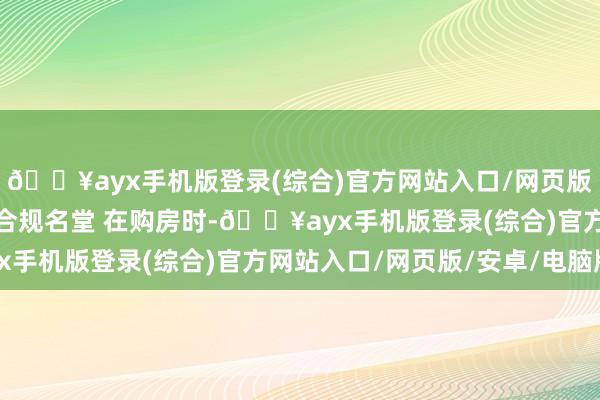 🔥ayx手机版登录(综合)官方网站入口/网页版/安卓/电脑版2.遴荐合规名堂 在购房时-🔥ayx手机版登录(综合)官方网站入口/网页版/安卓/电脑版