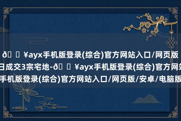 🔥ayx手机版登录(综合)官方网站入口/网页版/安卓/电脑版11月5日成交3宗宅地-🔥ayx手机版登录(综合)官方网站入口/网页版/安卓/电脑版