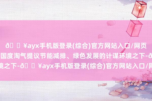 🔥ayx手机版登录(综合)官方网站入口/网页版/安卓/电脑版公司在国度淘气提议节能减排、绿色发展的计谋环境之下-🔥ayx手机版登录(综合)官方网站入口/网页版/安卓/电脑版