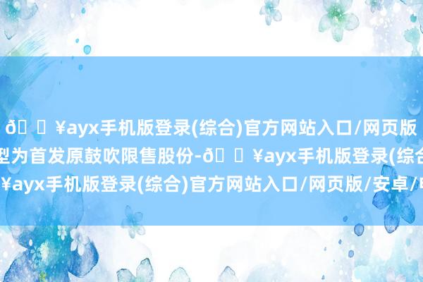 🔥ayx手机版登录(综合)官方网站入口/网页版/安卓/电脑版解禁股类型为首发原鼓吹限售股份-🔥ayx手机版登录(综合)官方网站入口/网页版/安卓/电脑版